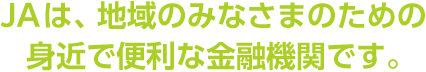 JAは、地域のみなさまのための身近で便利な金融機関です。