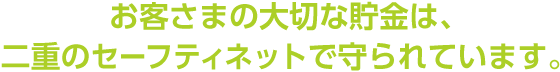 お客さまの大切な貯金は、二重のセーフティネットで守られています。