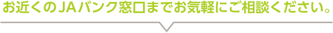 お近くのJAバンク窓口までお気軽にご相談ください。