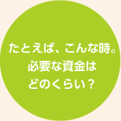 たとえば、こんな時。必要な資金はどのくらい？