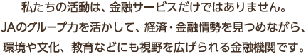 私たちの活動は、金融サービスだけではありません。JAのグループ力を活かして、経済・金融情勢を見つめながら、環境や文化、教育などにも視野を広げられる金融機関です。