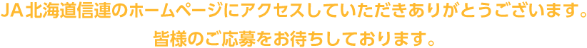 JA北海道信連のホームページにアクセスしていただきありがとうございます。皆様のご応募をお待ちしております。