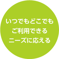 いつでもどこでもご利用できるニーズに応える